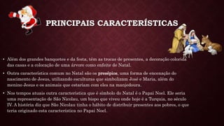 PRINCIPAIS CARACTERÍSTICAS
• Além dos grandes banquetes e da festa, têm as trocas de presentes, a decoração colorida
das casas e a colocação de uma árvore como enfeite de Natal.
• Outra característica comum no Natal são os presépios, uma forma de encenação do
nascimento de Jesus, utilizando esculturas que simbolizam José e Maria, além do
menino Jesus e os animais que estariam com eles na manjedoura.
• Nos tempos atuais outra caracteristica que é símbolo do Natal é o Papai Noel. Ele seria
uma representação de São Nicolau, um bispo que viveu onde hoje é a Turquia, no século
IV. A história diz que São Nicolau tinha o hábito de distribuir presentes aos pobres, o que
teria originado esta característica no Papai Noel.
 