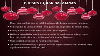SUPERSTIÇÕES NATALINAS
• Comer uma maçã na noite de natal: traz boa saúde durante o ano que vai chegar.
• Comer pudim de ameixa no Natal: evita perder um amigo antes do próximo Natal.
• Criança nascida no dia de Natal: terá uma fortuna especial.
• Ouvir um animal falar: acredita-se que na noite de Natal todos os animais podem
falar, entretanto não se deve tentar ouvi-los, é sinal de dias ruim.
• Usar sapatos novos no dia de Natal: pode dar azar.
• Na Irlanda acredita-se que os portões do céu se abrem à meia-noite na noite de Natal.
Aqueles que morrem vão direto para lá.
 