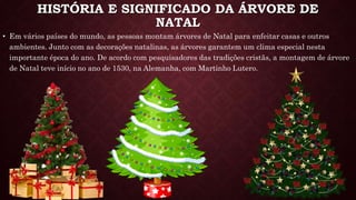 HISTÓRIA E SIGNIFICADO DA ÁRVORE DE
NATAL
• Em vários países do mundo, as pessoas montam árvores de Natal para enfeitar casas e outros
ambientes. Junto com as decorações natalinas, as árvores garantem um clima especial nesta
importante época do ano. De acordo com pesquisadores das tradições cristãs, a montagem de árvore
de Natal teve início no ano de 1530, na Alemanha, com Martinho Lutero.
 