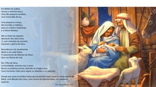 Em Belém da Judeia,
nasceu o menino Jesus;
Uma tão pequena candeia,
uma imensidão de luz.
Uma pequena criança,
tão humilde e indefesa,
para os cristão a Esperança
e a Divina Realeza.
Até os Anjos de espanto
desceram dos altos Céus
E, com melodias de encanto,
louvaram a glória de Deus.
Recordemos nós atualmente,
Neste e em cada Natal,
O nascimento do Messias de Deus
Que nos liberta do mal.
Ele, Filho de Deus,
na humildade, ensinou-nos a amar.
Serviu os próprios servos, fazendo-os amigos seus;
Usou humanas mãos para erguer os abatidos e os acariciar.
Desejo que estas humildes frases que te escrevo sejam para ti, nesta quadra do
Natal, uma Bênção dos Céus, uma carícia do Menino-Deus, um presente
especial…
João Miguel Pereira, 2018
 