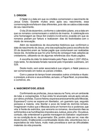 2
3. ORIGEM:
O Natal é a data em que os cristãos comemoram o nascimento de
Jesus Cristo. Durante muitos anos após seu nascimento, essa
comemoração erafeitaem dias diferentes,pois não se sabia a data exata
de seu nascimento.
O dia 25 de dezembro,conforme o calendário juliano, era a data em
que os romanos comemoravam o solstício de inverno. A celebração era
uma homenagem ao Deus Sol (natalis invicti solis), ocasião em que os
romanos pediam por fartura e realizavam dias de festividades com o
intuito de renovação.
Além da inexistência de documentos históricos que confirmem a
data de nascimento de Jesus,uma das explicações para a escolhado dia
25 de dezembro eram as festas pagãs que costumavam ser realizadas
nesse dia. Acredita-se que foi uma forma de conseguir mais adeptos ao
cristianismo, utilizando-se de algumas referências dos rituais pagãos.
A escolha da data foi determinada pelo Papa Julius I (337-352) e,
mais tarde, foi declarada feriado nacional pelo Imperador Justiniano, em
529.
Deste modo, sem estar associada à sua origem, o Natal passou a
ser comemorado em todos os países cristãos.
Com o passar do tempo foram anexados outros símbolos e rituais:
o presépio,a árvore e seus enfeites,as luzes, o Papai Noel, os presentes,
o comércio, etc.
4. NASCIMENTODE JESUS
Confirmando as profecias,Jesus nasceuna Terra, em um ambiente
de lutas e conspirações. A Sua vinda foi anunciada século após século,
porvários profetas.O povo hebreu esperavaansiosamente pelo Messias.
Esperava-O como se espera um libertador, um guerreiro que, segundo
pensava a maioria, viria libertar o povo de Israel do domínio romano.
Imaginavam muitos que o Messias seria um homem rico e poderoso,que
viria à frente de exércitos, que venceria os romanos, devolvendo-lhes os
sofrimentos e as humilhações impostosaos Judeus,anos afio. Os judeus,
contudo, não entenderam a grande mensagem do Salvador: esperavam-
no na condição de rei, de governador. Ele, porém, dizia ser rei, mas não
deste mundo. Enaltecendo a continuidade desta vida, vislumbrava-nos a
expectativa da vida futura, muito mais proveitosa e sem as dificuldades
materiais da vida presente.
 
