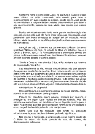 3
Conforme narra o evangelista Lucas, no capítulo 2, Augusto Cezar
torna público um edito convocando todo mundo para fazer o
recenseamento em suas cidades de origem. Sendo assim, José sai de
Nazaré (Galileia) e vai para Belém (Judeia), cidade de Davi, para fazer o
seu recenseamento, juntamente com Maria, sua esposa que estava
grávida.
Devido ao recenseamento havia uma grande movimentação das
pessoas, motivo pelo qual não havia mais vagas nas hospedarias. José
juntamente com Maria consegue se abrigar em um estábulo. Nesse
interim, Maria deu à luz ao seu filho primogênito, enfaixou-o e o colocou
na manjedoura.
A seguir um anjo o anunciou aos pastores que cuidavam dos seus
rebanhos: “Nasceu-vos hoje, na cidade de Davi um salvador, que é o
Cristo, o Senhor.” (Lc 2:11). Acrescentou que o encontraria envolto em
panos, deitado em uma manjedoura. Imediatamente apareceu junto ao
anjo um exército celeste louvando a Deus:
“Glória a Deus no mais alto dos Céus, e Paz na terra aos homens
de boa vontade.” (Lc 2:14)
Seu nascimento se deu nessas circunstâncias não por estarem
Seus pais em condições de penúria. José, mesmo sendo um carpinteiro
pobre,tinha com que pagar uma pousada, pois o casal procuroualgumas
hospedarias, mas a cidade, em vista do recenseamento, estava repleta
de viajantes e não havia aposentos disponíveis.Pode parecerque Jesus
nasceuem meio humilde poressacondição meramente circunstancial,de
não terem Seus pais encontrado vaga em nenhuma hospedariade Belém.
A manjedoura foi proposital.
Um espírito puro, o governador espiritual de nosso planeta, Jesus,
poderia ter escolhido nascer onde quisesse.
Poderia ter escolhido algum palácio, cercado por conforto e
proteção ou em algum lugar repleto de belezas naturais. Mas Ele
escolheu a manjedoura, um tabuleiro onde se deposita comida para o
gado. As primeiras paredes que o abrigaram foram as de um estábulo e
o seu berço foi a humilde palha de uma manjedoura.
Como tudo que foi realizado pelo Cristo foi planejado
minuciosamente, esse tabuleiro tinha um profundo significado:
Nos ensinar a humildade, a simplicidade, e que mesmo sendo Ele
O Maior de todos, não fazia questão de luxo, de riqueza, de
demonstrações exteriores.
 
