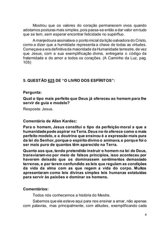 4
Mostrou que os valores do coração permanecem vivos quando
adotamos posturas mais simples,pois passa-se então a dar valor em tudo
que se tem, sem esperar encontrar felicidade no supérfluo.
A manjedoura assinalava o ponto inicial da lição salvadora do Cristo,
como a dizer que a humildade representa a chave de todas as virtudes.
Começavaa era definitivada maioridade daHumanidade terrestre,de vez
que Jesus, com a sua exemplificação divina, entregaria o código da
fraternidade e do amor a todos os corações. (A Caminho da Luz, pag.
105)
5. QUESTÃO 625 DE “O LIVRO DOS ESPÍRITOS”:
Pergunta:
Qual o tipo mais perfeito que Deus já ofereceu ao homem para lhe
servir de guia e modelo?
Resposta: Jesus.
Comentário de Allan Kardec:
Para o homem, Jesus constitui o tipo da perfeição moral a que a
humanidadepode aspirar na Terra.Deus no-lo oferece como o mais
perfeito modelo, e a doutrina que ensinou é a expressão mais pura
da lei do Senhor,porque o espírito divino o animava,e porque foi o
ser mais puro de quantos têm aparecido na Terra.
Quanto aos que, tendo pretendido instruir o homem na lei de Deus,
transviaram-no por meio de falsos princípios, isso aconteceu por
haverem deixado que os dominassem sentimentos demasiado
terrenos, e por terem confundido as leis que regulam as condições
da vida da alma com as que regem a vida do corpo. Muitos
apresentaram como leis divinas simples leis humanas estatuídas
para servir às paixões e dominar os homens.
Comentários:
Todos nós conhecemos a história do Mestre.
Sabemos que ele esteve aqui para nos ensinar a amar, não apenas
com palavras, mas principalmente, com atitudes, exemplificando cada
 