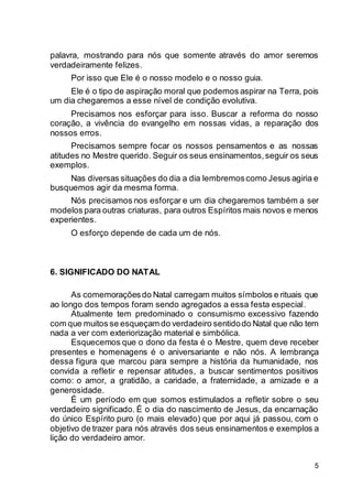 5
palavra, mostrando para nós que somente através do amor seremos
verdadeiramente felizes.
Por isso que Ele é o nosso modelo e o nosso guia.
Ele é o tipo de aspiração moral que podemos aspirar na Terra, pois
um dia chegaremos a esse nível de condição evolutiva.
Precisamos nos esforçar para isso. Buscar a reforma do nosso
coração, a vivência do evangelho em nossas vidas, a reparação dos
nossos erros.
Precisamos sempre focar os nossos pensamentos e as nossas
atitudes no Mestre querido. Seguir os seus ensinamentos,seguir os seus
exemplos.
Nas diversas situações do dia a dia lembremoscomo Jesus agiria e
busquemos agir da mesma forma.
Nós precisamos nos esforçar e um dia chegaremos também a ser
modelos para outras criaturas, para outros Espíritos mais novos e menos
experientes.
O esforço depende de cada um de nós.
6. SIGNIFICADO DO NATAL
As comemoraçõesdo Natal carregam muitos símbolos e rituais que
ao longo dos tempos foram sendo agregados a essa festa especial.
Atualmente tem predominado o consumismo excessivo fazendo
com que muitos se esqueçam do verdadeiro sentidodo Natal que não tem
nada a ver com exteriorização material e simbólica.
Esquecemos que o dono da festa é o Mestre, quem deve receber
presentes e homenagens é o aniversariante e não nós. A lembrança
dessa figura que marcou para sempre a história da humanidade, nos
convida a refletir e repensar atitudes, a buscar sentimentos positivos
como: o amor, a gratidão, a caridade, a fraternidade, a amizade e a
generosidade.
É um período em que somos estimulados a refletir sobre o seu
verdadeiro significado. É o dia do nascimento de Jesus, da encarnação
do único Espírito puro (o mais elevado) que por aqui já passou, com o
objetivo de trazer para nós através dos seus ensinamentos e exemplos a
lição do verdadeiro amor.
 