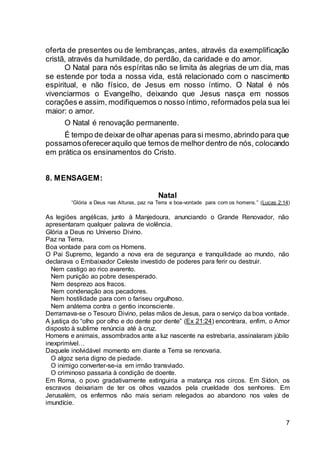 7
oferta de presentes ou de lembranças, antes, através da exemplificação
cristã, através da humildade, do perdão, da caridade e do amor.
O Natal para nós espíritas não se limita às alegrias de um dia, mas
se estende por toda a nossa vida, está relacionado com o nascimento
espiritual, e não físico, de Jesus em nosso íntimo. O Natal é nós
vivenciarmos o Evangelho, deixando que Jesus nasça em nossos
corações e assim, modifiquemos o nosso íntimo, reformados pela sua lei
maior: o amor.
O Natal é renovação permanente.
É tempo de deixarde olhar apenas para si mesmo,abrindo para que
possamosofereceraquilo que temos de melhor dentro de nós, colocando
em prática os ensinamentos do Cristo.
8. MENSAGEM:
Natal
“Glória a Deus nas Alturas, paz na Terra e boa-vontade para com os homens.” (Lucas 2:14)
As legiões angélicas, junto à Manjedoura, anunciando o Grande Renovador, não
apresentaram qualquer palavra de violência.
Glória a Deus no Universo Divino.
Paz na Terra.
Boa vontade para com os Homens.
O Pai Supremo, legando a nova era de segurança e tranquilidade ao mundo, não
declarava o Embaixador Celeste investido de poderes para ferir ou destruir.
Nem castigo ao rico avarento.
Nem punição ao pobre desesperado.
Nem desprezo aos fracos.
Nem condenação aos pecadores.
Nem hostilidade para com o fariseu orgulhoso.
Nem anátema contra o gentio inconsciente.
Derramava-se o Tesouro Divino, pelas mãos de Jesus, para o serviço da boa vontade.
A justiça do “olho por olho e do dente por dente” (Ex 21:24) encontrara, enfim, o Amor
disposto à sublime renúncia até à cruz.
Homens e animais, assombrados ante a luz nascente na estrebaria, assinalaram júbilo
inexprimível…
Daquele inolvidável momento em diante a Terra se renovaria.
O algoz seria digno de piedade.
O inimigo converter-se-ia em irmão transviado.
O criminoso passaria à condição de doente.
Em Roma, o povo gradativamente extinguiria a matança nos circos. Em Sídon, os
escravos deixariam de ter os olhos vazados pela crueldade dos senhores. Em
Jerusalém, os enfermos não mais seriam relegados ao abandono nos vales de
imundície.
 