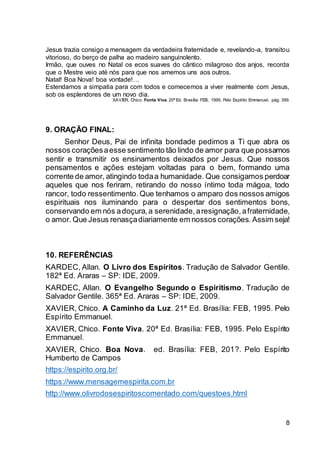 8
Jesus trazia consigo a mensagem da verdadeira fraternidade e, revelando-a, transitou
vitorioso, do berço de palha ao madeiro sanguinolento.
Irmão, que ouves no Natal os ecos suaves do cântico milagroso dos anjos, recorda
que o Mestre veio até nós para que nos amemos uns aos outros.
Natal! Boa Nova! boa vontade!…
Estendamos a simpatia para com todos e comecemos a viver realmente com Jesus,
sob os esplendores de um novo dia.
XAVIER, Chico. Fonte Viva. 20ª Ed. Brasília: FEB, 1995. Pelo Espírito Emmanuel, pág. 399.
9. ORAÇÃO FINAL:
Senhor Deus, Pai de infinita bondade pedimos a Ti que abra os
nossos coraçõesaesse sentimento tão lindo de amor para que possamos
sentir e transmitir os ensinamentos deixados por Jesus. Que nossos
pensamentos e ações estejam voltadas para o bem, formando uma
corrente de amor, atingindo todaa humanidade. Que consigamos perdoar
aqueles que nos feriram, retirando do nosso íntimo toda mágoa, todo
rancor, todo ressentimento.Que tenhamos o amparo dos nossos amigos
espirituais nos iluminando para o despertar dos sentimentos bons,
conservando em nós adoçura,a serenidade,aresignação,afraternidade,
o amor. Que Jesus renasçadiariamente em nossos corações. Assim seja!
10. REFERÊNCIAS
KARDEC, Allan. O Livro dos Espíritos. Tradução de Salvador Gentile.
182ª Ed. Araras – SP: IDE, 2009.
KARDEC, Allan. O Evangelho Segundo o Espiritismo. Tradução de
Salvador Gentile. 365ª Ed. Araras – SP: IDE, 2009.
XAVIER, Chico. A Caminho da Luz. 21ª Ed. Brasília: FEB, 1995. Pelo
Espírito Emmanuel.
XAVIER, Chico. Fonte Viva. 20ª Ed. Brasília: FEB, 1995. Pelo Espírito
Emmanuel.
XAVIER, Chico. Boa Nova. ed. Brasília: FEB, 201?. Pelo Espírito
Humberto de Campos
https://espirito.org.br/
https://www.mensagemespirita.com.br
http://www.olivrodosespiritoscomentado.com/questoes.html
 