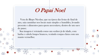 O Papai Noel
Vem do Bispo Nicolau, que na época das festas de final de
ano, saia caminhar nos locais mais simples e humildes, levando
presente e alimentos para quem necessitava, dentro de um saco
de pano;
Sua imagem é retratada como um senhor já de idade, com
barba e cabelo longos brancos, vestindo roupas claras com um
manto vermelho;
 