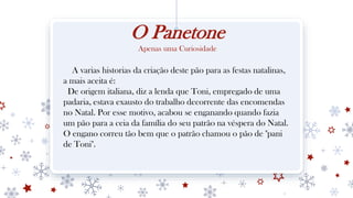 O Panetone
Apenas uma Curiosidade
A varias historias da criação deste pão para as festas natalinas,
a mais aceita é:
De origem italiana, diz a lenda que Toni, empregado de uma
padaria, estava exausto do trabalho decorrente das encomendas
no Natal. Por esse motivo, acabou se enganando quando fazia
um pão para a ceia da família do seu patrão na véspera do Natal.
O engano correu tão bem que o patrão chamou o pão de "pani
de Toni".
 
