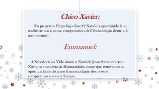 Chico Xavier:
No programa Pinga fogo disse:O Natal é a oportunidade de
reafirmarmos o nosso compromisso da Cristianização dentro de
nos mesmos;
Emmanuel:
A Sabedoria da Vida situou o Natal de Jesus frente do Ano
Novo, na memória da Humanidade, como que renovando as
oportunidades do amor fraterno, diante dos nossos
compromissos com o Tempo.
 