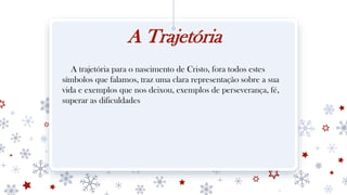 A Trajetória
A trajetória para o nascimento de Cristo, fora todos estes
símbolos que falamos, traz uma clara representação sobre a sua
vida e exemplos que nos deixou, exemplos de perseverança, fé,
superar as dificuldades
 