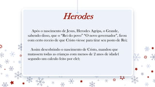 Herodes
Após o nascimento de Jesus, Herodes Agripa, o Grande,
sabendo disso, que o “Rei do povo” “O novo governador”, ficou
com certo receio de que Cristo viesse para tirar seu posto de Rei;
Assim descobrindo o nascimento de Cristo, mandou que
matassem todas as crianças com menos de 2 anos de idade(
segundo um calculo feito por ele);
 