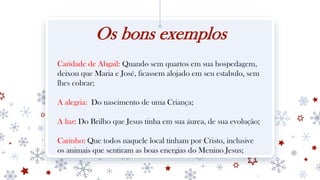 Os bons exemplos
Caridade de Abgail: Quando sem quartos em sua hospedagem,
deixou que Maria e José, ficassem alojado em seu estabulo, sem
lhes cobrar;
A alegria: Do nascimento de uma Criança;
A luz: Do Brilho que Jesus tinha em sua áurea, de sua evolução;
Carinho: Que todos naquele local tinham por Cristo, inclusive
os animais que sentiram as boas energias do Menino Jesus;
 
