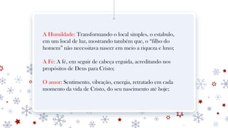 A Humildade: Transformando o local simples, o estabulo,
em um local de luz, mostrando também que, o “filho do
homem” não necessitava nascer em meio a riqueza e luxo;
A Fé: A fé, em seguir de cabeça erguida, acreditando nos
propósitos de Deus para Cristo;
O amor: Sentimento, vibração, energia, retratado em cada
momento da vida de Cristo, do seu nascimento até hoje;
 