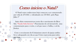 Como iniciou o Natal?
O Natal como conhecemos hoje começou a ser comemorado
por volta de 274 D.C. e oficializado em 350 D.C. pelo Papa
Júlio 1°
Antes disto comemorava-se neste dia o nascimento do Deus
Sol, “Natalis Solis Invictus” (Nascimento do sol invencível), uma
comemoração para o verão, o sol que nasce e brilha, o sol da
Justiça;
Com o crescimento do Cristianismo através da igreja católica
foi se adequando este dia ao que Cristo representa para todos
nós hoje.
 
