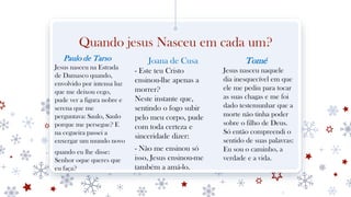 Quando jesus Nasceu em cada um?
Paulo de Tarso
Jesus nasceu na Estrada
de Damasco quando,
envolvido por intensa luz
que me deixou cego,
pude ver a figura nobre e
serena que me
perguntava: Saulo, Saulo
porque me persegue? E
na cegueira passei a
enxergar um mundo novo
quando eu lhe disse:
Senhor oque queres que
eu faça?
Joana de Cusa
- Este teu Cristo
ensinou-lhe apenas a
morrer?
Neste instante que,
sentindo o fogo subir
pelo meu corpo, pude
com toda certeza e
sinceridade dizer:
- Não me ensinou só
isso, Jesus ensinou-me
também a amá-lo.
Tomé
Jesus nasceu naquele
dia inesquecível em que
ele me pediu para tocar
as suas chagas e me foi
dado testemunhar que a
morte não tinha poder
sobre o filho de Deus.
Só então compreendi o
sentido de suas palavras:
Eu sou o caminho, a
verdade e a vida.
 