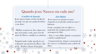 Quando jesus Nasceu em cada um?
A mulher de Samaria:
Jesus nasceu junto à fonte de Jacob
na tarde em que me pediu de beber
e me disse:
- Mulher eu posso te dar a água viva
que sacia toda a sede, pois vem do
amor de Deus e santifica as criaturas.
Naquela tarde soube que Jesus era
realmente um profeta de Deus e lhe
pedi: - Senhor, dá-me desta água.
João Batista
Jesus nasceu no instante em que,
chegando ao rio Jordão, pediu-me que o
batizasse.
E ante a meiguice do seu olhar e a
majestade da sua figura pude ouvir a
mensagem do Alto:
- "Este é o meu Filho Amado, no qual pus
a minha complacência!
- Compreendi que chegara o momento de
ele crescer e eu diminuir, para a glória de
Deus.
 