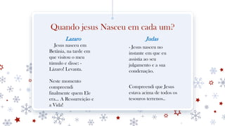 Quando jesus Nasceu em cada um?
Lazaro
Jesus nasceu em
Betânia, na tarde em
que visitou o meu
túmulo e disse: -
Lázaro! Levanta.
Neste momento
compreendi
finalmente quem Ele
era... A Ressurreição e
a Vida!
Judas
- Jesus nasceu no
instante em que eu
assistia ao seu
julgamento e a sua
condenação.
Compreendi que Jesus
estava acima de todos os
tesouros terrenos..
 