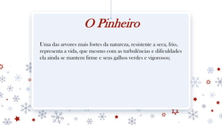 O Pinheiro
Uma das arvores mais fortes da natureza, resistente a seca, frio,
representa a vida, que mesmo com as turbulências e dificuldades
ela ainda se mantem firme e seus galhos verdes e vigorosos;
 