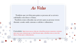 As Velas
Tradição que era feita para guiar as pessoas até as arvores
enfeitadas com doces e frutas;
Também eram colocadas nas arvores para as pessoas verem
durante a noite onde estavam o enfeites e alimentos;
Curiosidade: Após irem com as velas ate o local das arvores comerem e retornar
para suas casas, notavam que as velas ficavam sujas, coloridas com as cores dos
doces e frutas que se alimentavam;
 