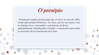 O presépio
O primeiro registro do presépio que se tem é no ano de 1223,
criado pelo próprio Francisco de Assis, que fez um teatro, com
os animais vivos, encenando o nascimento de Jesus,
principalmente simbolizando a família e a harmonia entre todos
os presentes ali no nascimento de Cristo.
 