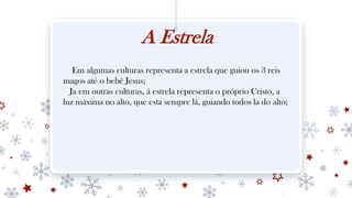 A Estrela
Em algumas culturas representa a estrela que guiou os 3 reis
magos até o bebê Jesus;
Ja em outras culturas, á estrela representa o próprio Cristo, a
luz máxima no alto, que esta sempre lá, guiando todos la do alto;
 