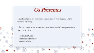 Os Presentes
Simbolizando os presentes dados dos 3 reis magos, Ouro,
incenso e mirra;
As cores que marcam tanto estas festas também representam
estes presentes:
Dourado: Ouro
Vermelho: Incenso
Verde: Mirra
 