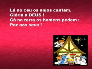 Lá no céu os anjos cantam, Glória a DEUS ! Cá na terra os homens pedem : Paz aos seus !  