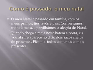    O meu Natal é passado em família, com os
    meus primos, tios, avós e pais. Conversamos
    todos à mesa, e partilhámos a alegria do Natal.
    Quando chega a meia noite batem á porta, eu
    vou abrir e aparece no chão dois sacos cheios
    de presentes. Ficamos todos contentes com os
    presentes.
 
