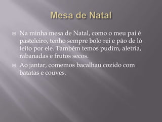    Na minha mesa de Natal, como o meu pai é
    pasteleiro, tenho sempre bolo rei e pão de ló
    feito por ele. Também temos pudim, aletria,
    rabanadas e frutos secos.
   Ao jantar, comemos bacalhau cozido com
    batatas e couves.
 