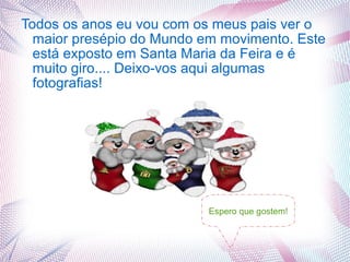 Todos os anos eu vou com os meus pais ver o
  maior presépio do Mundo em movimento. Este
  está exposto em Santa Maria da Feira e é
  muito giro.... Deixo-vos aqui algumas
  fotografias!




                           Espero que gostem!
 