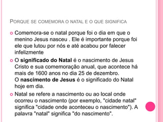 PORQUE SE COMEMORA O NATAL E O QUE SIGNIFICA
Comemora-se o natal porque foi o dia em que o
menino Jesus nasceu . Ele é importante porque foi
ele que lutou por nós e até acabou por falecer
infelizmente
 O significado do Natal é o nascimento de Jesus
Cristo e sua comemoração anual, que acontece há
mais de 1600 anos no dia 25 de dezembro.
O nascimento de Jesus é o significado do Natal
hoje em dia.
 Natal se refere a nascimento ou ao local onde
ocorreu o nascimento (por exemplo, "cidade natal"
significa "cidade onde aconteceu o nascimento"). A
palavra "natal" significa "do nascimento".


 