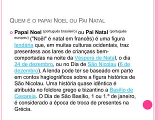 QUEM É O PAPAI NOEL OU PAI NATAL


Papai Noel (português brasileiro) ou Pai Natal (português
europeu) ("Noël" é natal em francês) é uma figura
lendária que, em muitas culturas ocidentais, traz
presentess aos lares de criançass bemcomportadas na noite da Véspera de Natal, o dia
24 de dezembro, ou no Dia de São Nicolau (6 de
dezembro). A lenda pode ter se baseado em parte
em contos hagiográficos sobre a figura histórica de
São Nicolau. Uma história quase idêntica é
atribuída no folclore grego e bizantino a Basílio de
Cesareia. O Dia de São Basílio, 1 ou 1.º de janeiro,
é considerado a época de troca de presentes na
Grécia.

 