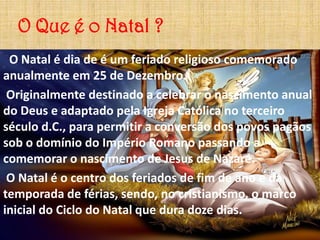 O Que é o Natal ?
 O Natal é dia de é um feriado religioso comemorado
anualmente em 25 de Dezembro.
 Originalmente destinado a celebrar o nascimento anual
do Deus e adaptado pela Igreja Católica no terceiro
século d.C., para permitir a conversão dos povos pagãos
sob o domínio do Império Romano passando a
comemorar o nascimento de Jesus de Nazaré.
 O Natal é o centro dos feriados de fim de ano e da
temporada de férias, sendo, no cristianismo, o marco
inicial do Ciclo do Natal que dura doze dias.
 