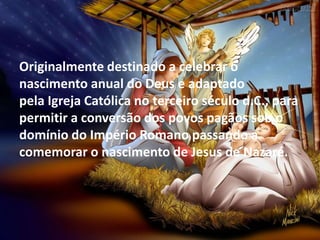 Originalmente destinado a celebrar o
nascimento anual do Deus e adaptado
pela Igreja Católica no terceiro século d.C., para
permitir a conversão dos povos pagãos sob o
domínio do Império Romano passando a
comemorar o nascimento de Jesus de Nazaré.
 