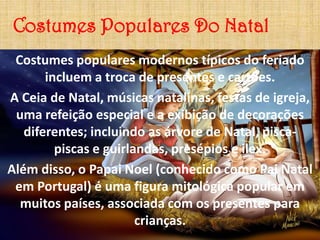 Costumes Populares Do Natal
 Costumes populares modernos típicos do feriado
       incluem a troca de presentes e cartões.
A Ceia de Natal, músicas natalinas, festas de igreja,
 uma refeição especial e a exibição de decorações
   diferentes; incluindo as árvore de Natal, pisca-
         piscas e guirlandas, presépios e ilex.
Além disso, o Papai Noel (conhecido como Pai Natal
 em Portugal) é uma figura mitológica popular em
  muitos países, associada com os presentes para
                        crianças.
 