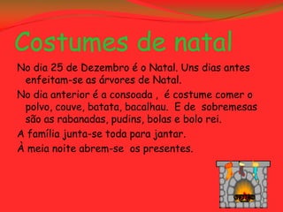 Costumes de natal
No dia 25 de Dezembro é o Natal. Uns dias antes
 enfeitam-se as árvores de Natal.
No dia anterior é a consoada , é costume comer o
 polvo, couve, batata, bacalhau. E de sobremesas
 são as rabanadas, pudins, bolas e bolo rei.
A família junta-se toda para jantar.
À meia noite abrem-se os presentes.
 