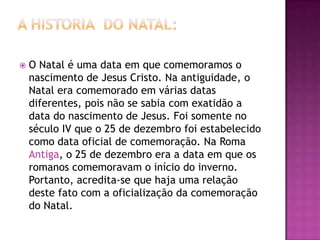    O Natal é uma data em que comemoramos o
    nascimento de Jesus Cristo. Na antiguidade, o
    Natal era comemorado em várias datas
    diferentes, pois não se sabia com exatidão a
    data do nascimento de Jesus. Foi somente no
    século IV que o 25 de dezembro foi estabelecido
    como data oficial de comemoração. Na Roma
    Antiga, o 25 de dezembro era a data em que os
    romanos comemoravam o início do inverno.
    Portanto, acredita-se que haja uma relação
    deste fato com a oficialização da comemoração
    do Natal.
 