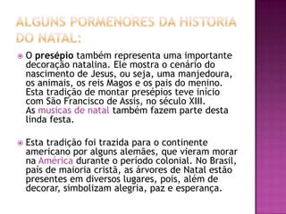    O presépio também representa uma importante
    decoração natalina. Ele mostra o cenário do
    nascimento de Jesus, ou seja, uma manjedoura,
    os animais, os reis Magos e os pais do menino.
    Esta tradição de montar presépios teve início
    com São Francisco de Assis, no século XIII.
    As musicas de natal também fazem parte desta
    linda festa.

   Esta tradição foi trazida para o continente
    americano por alguns alemães, que vieram morar
    na América durante o período colonial. No Brasil,
    país de maioria cristã, as árvores de Natal estão
    presentes em diversos lugares, pois, além de
    decorar, simbolizam alegria, paz e esperança.
 
