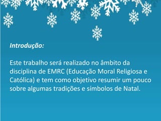 Introdução:

Este trabalho será realizado no âmbito da
disciplina de EMRC (Educação Moral Religiosa e
Católica) e tem como objetivo resumir um pouco
sobre algumas tradições e símbolos de Natal.
 