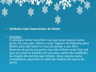 • Símbolos mais importantes do Natal:

• Presépio:
  O presépio tenta transmitir-nos que Jesus nasceu numa
  gruta. Os seus pais, Maria e José, fugiram da Palestina para
  Belém para não terem o risco de perder o seu filho.
  Bateram de porta em porta mas não tinham onde ficar até
  que um casal os acolheu em sua casa, perto dos estábulos
  da criação de animais que tinham. Jesus nasceu numa
  manjedoura, aquecido ao calor do respirar da vaca e do
  burro.
 