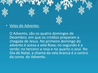 • Velas do Advento:
  O Advento, são os quatro domingos de
  Dezembro, em que os cristãos preparam a
  chegada de Jesus. No primeiro domingo do
  advento é acesa a vela Roxa; no segundo é a
  verde; no terceiro a rosa e no quarto o azul. No
  Dia de Natal, a chama da vela branca é o centro
  da coroa do Advento.
 