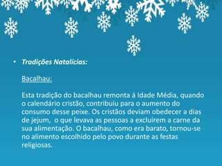• Tradições Natalícias:

  Bacalhau:

  Esta tradição do bacalhau remonta á Idade Média, quando
  o calendário cristão, contribuiu para o aumento do
  consumo desse peixe. Os cristãos deviam obedecer a dias
  de jejum, o que levava as pessoas a excluírem a carne da
  sua alimentação. O bacalhau, como era barato, tornou-se
  no alimento escolhido pelo povo durante as festas
  religiosas.
 