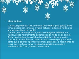 • Missa do Galo:
  O Natal, segundo das leis canónicas (leis ditadas pela Igreja), deve
  ser composto por 4 missas: a vigília noturna, a da meia-noite, a da
  aurora e por fim a da manhã.
  Contudo, em termos práticos, não se conseguem celebrar as 4
  vigílias, sendo normalmente dispensada a da noite e a da aurora.
  Assim, a primeira missa celebrada no Natal é a da meia-noite.
  A esta missa atribuímos o nome de missa do Galo porque a lenda
  conta que o galo foi o primeiro animal a presenciar o nascimento de
  Jesus, por isso ficou com a missão de anunciar ao mundo o
  nascimento de Cristo, através do seu canto.
 