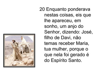 20 Enquanto ponderava nestas coisas, eis que lhe apareceu, em sonho, um anjo do Senhor, dizendo: José, filho de Davi, não temas receber Maria, tua mulher, porque o que nela foi gerado é do Espírito Santo. 