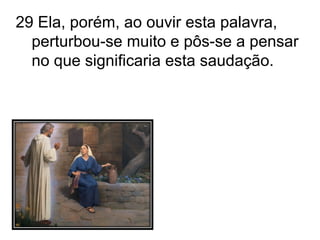 29 Ela, porém, ao ouvir esta palavra, perturbou-se muito e pôs-se a pensar no que significaria esta saudação. 