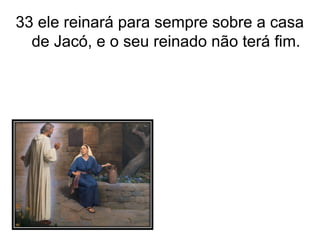 33 ele reinará para sempre sobre a casa de Jacó, e o seu reinado não terá fim. 