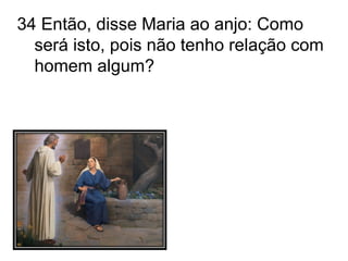 34 Então, disse Maria ao anjo: Como será isto, pois não tenho relação com homem algum? 