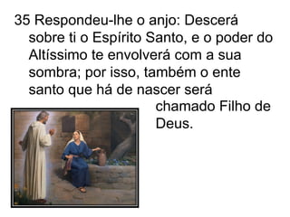 35 Respondeu-lhe o anjo: Descerá sobre ti o Espírito Santo, e o poder do Altíssimo te envolverá com a sua sombra; por isso, também o ente santo que há de nascer será chamado Filho de Deus. 