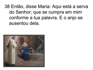 38 Então, disse Maria: Aqui está a serva do Senhor; que se cumpra em mim conforme a tua palavra. E o anjo se ausentou dela. 