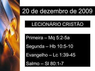 20 de dezembro de 2009 LECIONÁRIO CRISTÃO Primeira –  Mq 5:2-5a Segunda –  Hb 10:5-10 Evangelho –  Lc 1:39-45 Salmo – Sl 80:1-7 